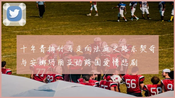 十年青梅竹马走向法庭之路东契奇与安娜玛丽亚的跨国爱情悲剧