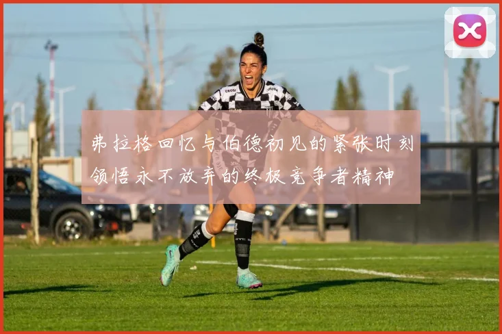 弗拉格回忆与伯德初见的紧张时刻领悟永不放弃的终极竞争者精神