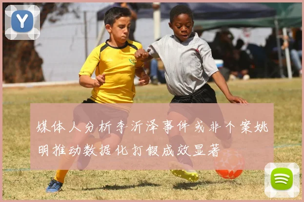 媒体人分析李沂泽事件或非个案姚明推动数据化打假成效显著