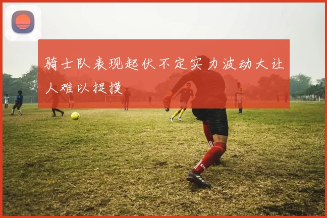 骑士队表现起伏不定实力波动大让人难以捉摸