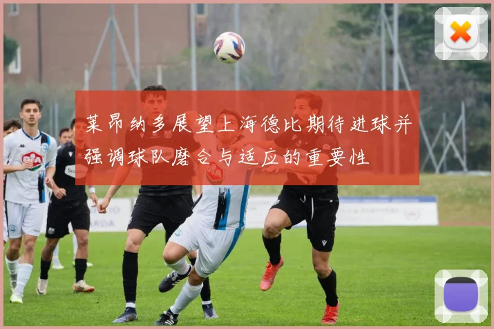 莱昂纳多展望上海德比期待进球并强调球队磨合与适应的重要性