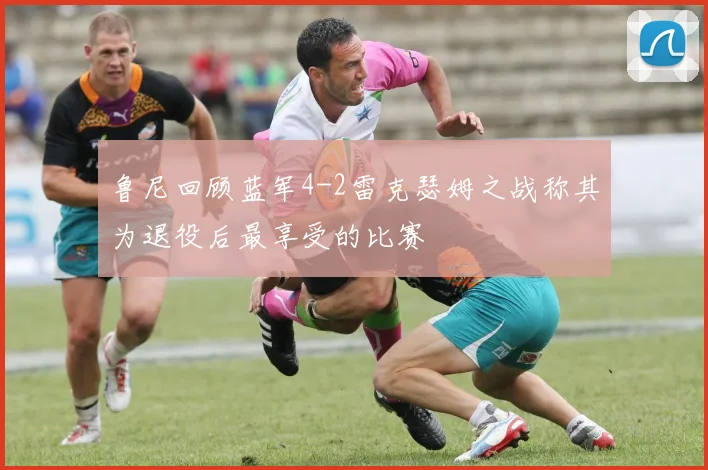鲁尼回顾蓝军4-2雷克瑟姆之战称其为退役后最享受的比赛