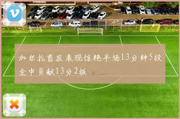 加尔扎首发表现惊艳半场13分钟5投全中贡献13分2板
