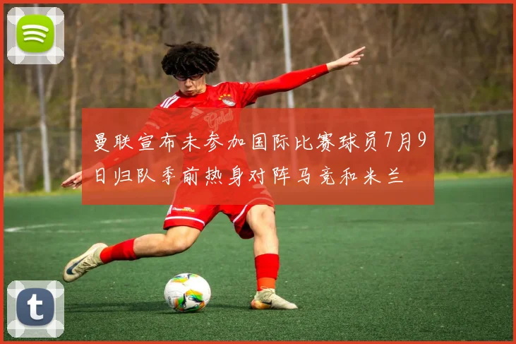 曼联宣布未参加国际比赛球员7月9日归队季前热身对阵马竞和米兰