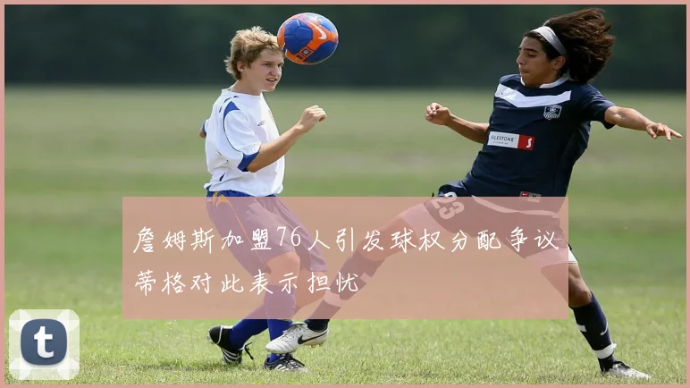 詹姆斯加盟76人引发球权分配争议蒂格对此表示担忧
