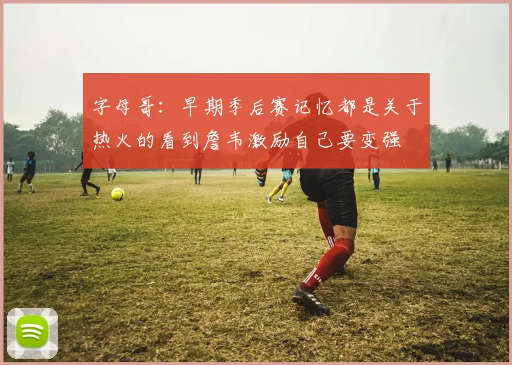 字母哥：早期季后赛记忆都是关于热火的看到詹韦激励自己要变强