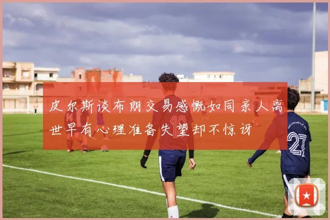 皮尔斯谈布朗交易感慨如同亲人离世早有心理准备失望却不惊讶
