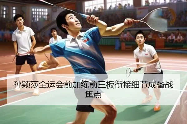 孙颖莎全运会前加练前三板衔接细节成备战焦点